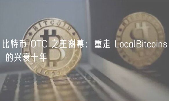 比特币 OTC 之王谢幕：重走 LocalBitcoins 的兴衰十年