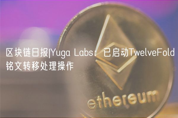 区块链日报|Yuga Labs：已启动TwelveFold铭文转移处理操作