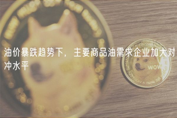 油价暴跌趋势下，主要商品油需求企业加大对冲水平