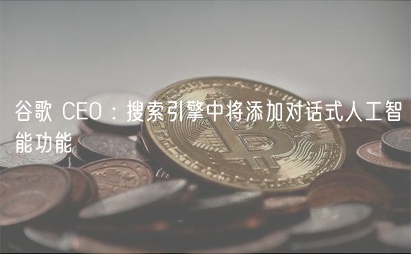 谷歌 CEO : 搜索引擎中将添加对话式人工智能功能