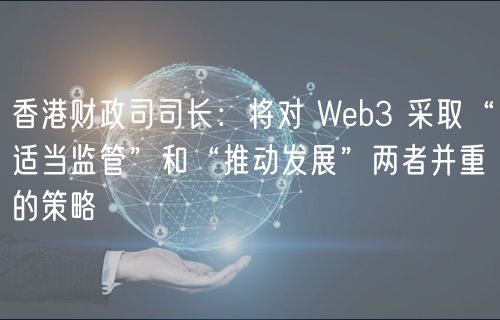 香港财政司司长：将对 Web3 采取“适当监管”和“推动发展”两者并重的策略