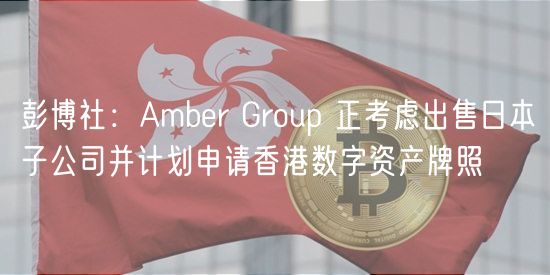 彭博社：Amber Group 正考虑出售日本子公司并计划申请香港数字资产牌照