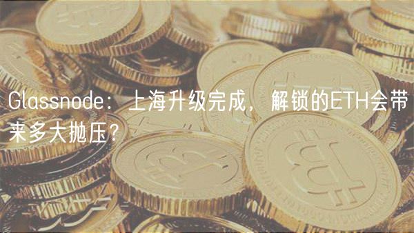 Glassnode：上海升级完成，解锁的ETH会带来多大抛压？