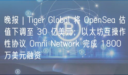 晚报｜Tiger Global 将 OpenSea 估值下调至 30 亿美元；以太坊互操作性协议 Omni Network 完成 1800 万美元融资