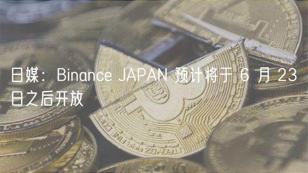 日媒：Binance JAPAN 预计将于 6 月 23 日之后开放