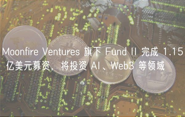 Moonfire Ventures 旗下 Fund II 完成 1.15 亿美元募资，将投资 AI、Web3 等领域