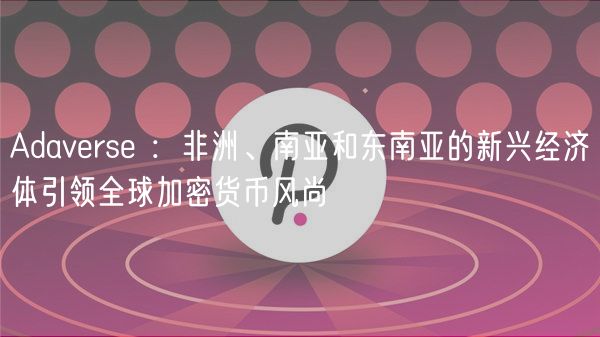 Adaverse ：非洲、南亚和东南亚的新兴经济体引领全球加密货币风尚