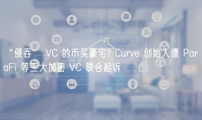 “侵吞” VC 的币买豪宅? Curve 创始人遭 ParaFi 等三大加密 VC 联合起诉