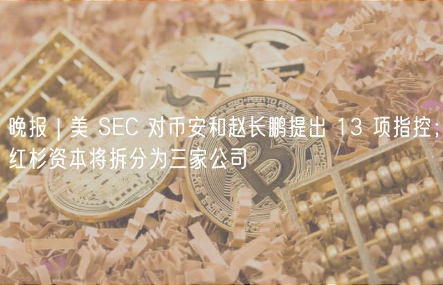 晚报 | 美 SEC 对币安和赵长鹏提出 13 项指控；红杉资本将拆分为三家公司