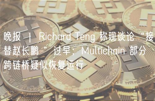 晚报 ｜ Richard Teng 称现谈论“接替赵长鹏 ”过早；Multichain 部分跨链桥疑似恢复运行